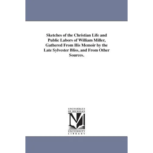 Sketches of the Christian Life and Public Labors of William Miller, Gathered From His Memoir by the Late Sylvester Bliss, and From Other Sources.