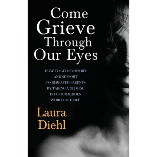 Come Grieve Through Our Eyes: How To Give Comfort And Support To Bereaved Parents By Taking A Glimpse Into Our Hidden Dark World Of Grief
