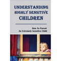 Understanding Highly Sensitive Children: How To Parent An Extremely Sensitive Child: Understanding The Highly Sensitive Child