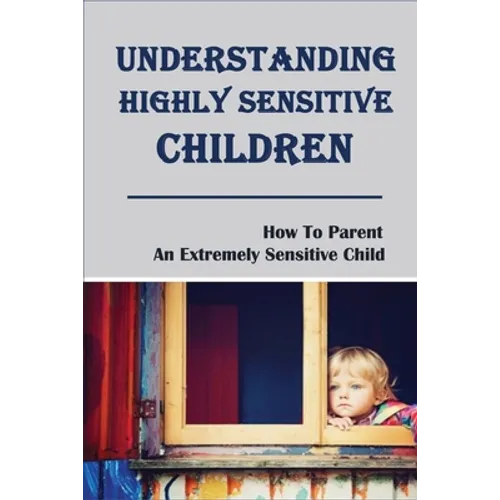 Understanding Highly Sensitive Children: How To Parent An Extremely Sensitive Child: Understanding The Highly Sensitive Child