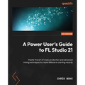 A Power User's Guide to FL Studio 21: Master the art of music production and advanced mixing techniques to create Billboard-charting records
