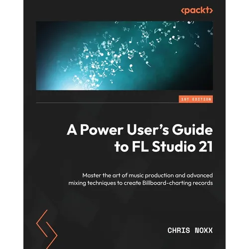 A Power User's Guide to FL Studio 21: Master the art of music production and advanced mixing techniques to create Billboard-charting records