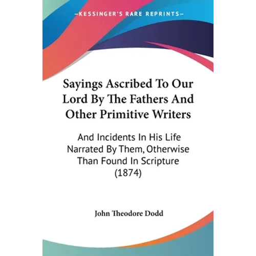 Sayings Ascribed To Our Lord By The Fathers And Other Primitive Writers: And Incidents In His Life Narrated By Them, Otherwise Than Found In Scripture