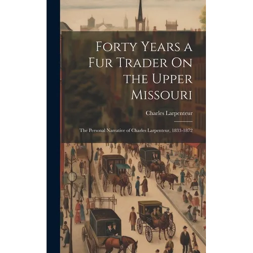Forty Years a Fur Trader On the Upper Missouri: The Personal Narrative of Charles Larpenteur, 1833-1872