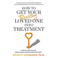 How to Get Your Resisting Loved One into Treatment: A Step-by-Step Plan for Mental Health and/or Addiction Crisis