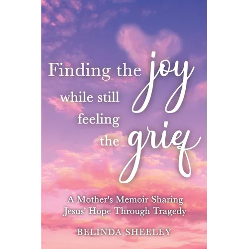 Finding the Joy While Still Feeling the Grief: A Mother's Memoir Sharing Jesus' Hope Through Tragedy