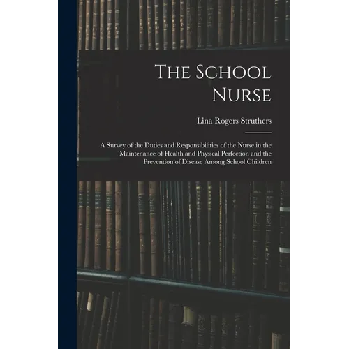 The School Nurse: A Survey of the Duties and Responsibilities of the Nurse in the Maintenance of Health and Physical Perfection and the