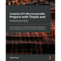 Creative DIY Microcontroller Projects with TinyGo and WebAssembly: A practical guide to building embedded applications for low-powered devices, IoT, a
