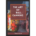 The Art of Ball Canning: A comprehensive guide to safe and savory canning techniques with trusted ball jars