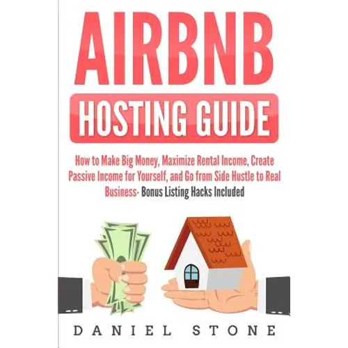 Airbnb Hosting Guide: How to Make Big Money, Maximize Rental Income, Create Passive Income for Yourself, and Go From Side Hustle to Real Bus