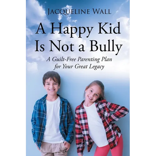 A Happy Kid Is Not a Bully: A Guilt-Free Parenting Plan for Your Great Legacy