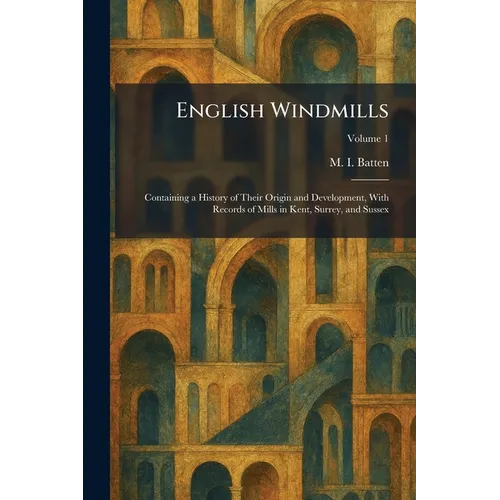 English Windmills: Containing a History of Their Origin and Development, With Records of Mills in Kent, Surrey, and Sussex