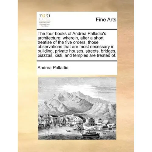 The Four Books of Andrea Palladio's Architecture: Wherein, After a Short Treatise of the Five Orders, Those Observations That Are Most Necessary in Bu