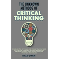 The Unknown Methods of Critical Thinking: Discover The Key Skills and Tools You Will Need for Critical Thinking, Decision Making and Problem Solving,