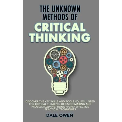 The Unknown Methods of Critical Thinking: Discover The Key Skills and Tools You Will Need for Critical Thinking, Decision Making and Problem Solving,