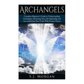 Archangels: Complete Beginner's Guide to Understanding Archangels, Advancing Your Life Spiritually, and Accomplishing Your Goals With Unseen Forces