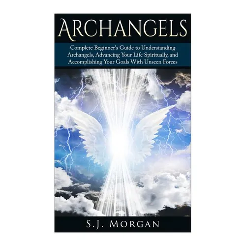 Archangels: Complete Beginner's Guide to Understanding Archangels, Advancing Your Life Spiritually, and Accomplishing Your Goals With Unseen Forces