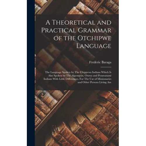 A Theoretical and Practical Grammar of the Otchipwe Language: The Language Spoken by The Chippewa Indians Which is Also Spoken by The Algonquin, Otawa