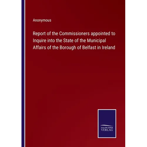 Report of the Commissioners appointed to Inquire into the State of the Municipal Affairs of the Borough of Belfast in Ireland