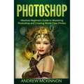 Photoshop: Absolute Beginners Guide To Mastering Photoshop And Creating World Class Photos
