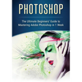 Photoshop: The Ultimate Beginners' Guide to Mastering Adobe Photoshop in 1 Week