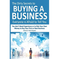 The Dirty Secrets to Buying a Business Everyone Is Afraid to Tell You: You Don't Need Experience or to Risk Your Own Money to Buy Your First or Next B