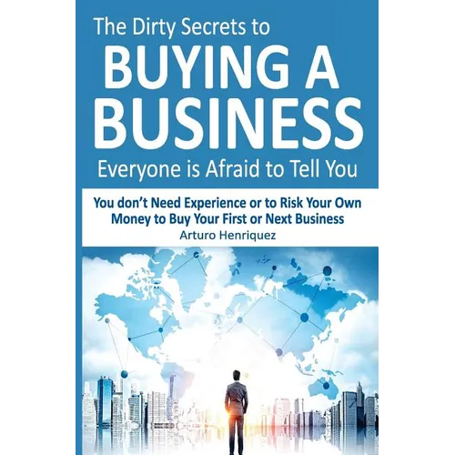 The Dirty Secrets to Buying a Business Everyone Is Afraid to Tell You: You Don't Need Experience or to Risk Your Own Money to Buy Your First or Next B