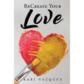 ReCreate Your Love: A Guide To Create True Unconditional Love For Yourself, Your Spouse, And Others.