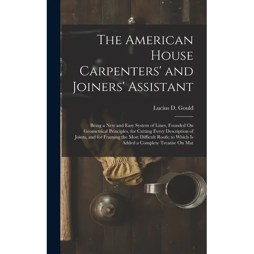 The American House Carpenters' and Joiners' Assistant: Being a New and Easy System of Lines, Founded On Geometrical Principles, for Cutting Every Desc