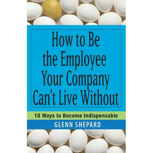 How to Be the Employee Your Company Can't Live Without: 18 Ways to Become Indispensable