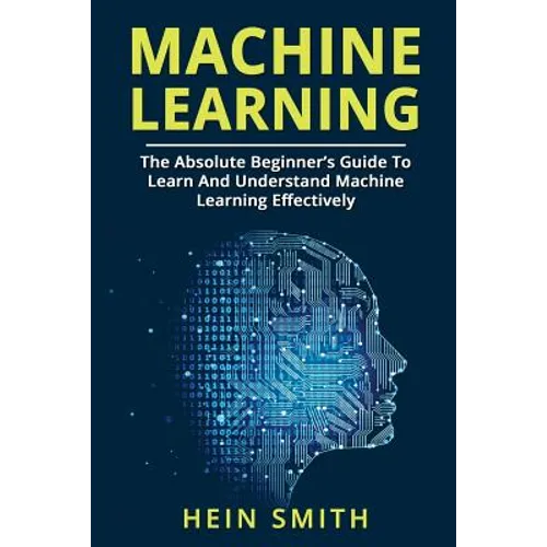Machine Learning: The Absolute Beginner's Guide To Learn And Understand Machine Learning Effectively