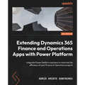 Extending Dynamics 365 Finance and Operations Apps with Power Platform: Integrate Power Platform solutions to maximize the efficiency of your Finance