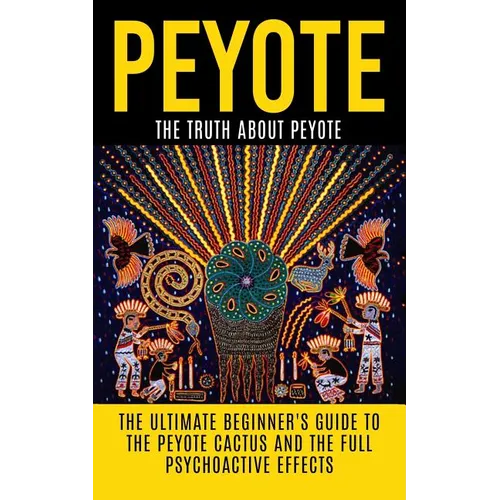 Peyote: The Truth About Peyote: The Ultimate Beginner's Guide to the Peyote Cactus (Lophophora williamsii) And The Full Psychoactive Effects