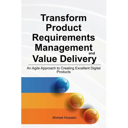 Transform Product Requirements Management and Value Delivery: An Agile Approach to Creating Excellent Digital Products