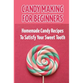 Candy Making For Beginners: Homemade Candy Recipes To Satisfy Your Sweet Tooth