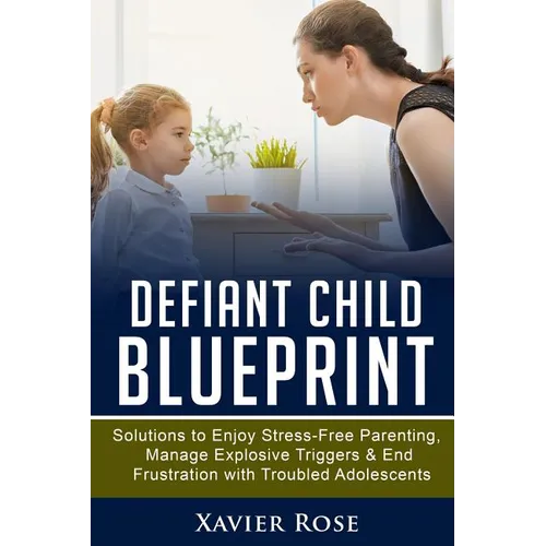 Defiant Child Blueprint: Solutions to Enjoy Stress-Free Parenting, Manage Explosive Triggers & End Frustration with Troubled Adolescents