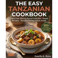The Easy Tanzanian Cookbook: Enjoy East African Flavors with 100+ Simple Recipes - Mouthwatering Visuals Inside