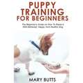 Puppy Training for Beginners: The Beginner's Guide on How To Raise A Well-Behaved, Happy, And Healthy Dog