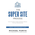 The Super Site Process: How To Create A Highly Profitable Website For Your Small Business