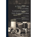 A Treatise on Cutting Garments to Fit the Human Form: Containing Fifty Diagrams and Designs Reduced to Mathematical Principles