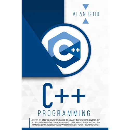C++ Programming: A Step-By-Step Beginner's Guide to Learn the Fundamentals of a Multi-Paradigm Programming Language and Begin to Manage Data Including