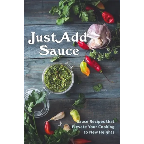 Just Add Sauce: Sauce Recipes that Elevate Your Cooking to New Heights