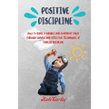 Positive Discipline: How to Raise a Capable and Confident Child through Simple and Effective Techniques of Toddler Discipline