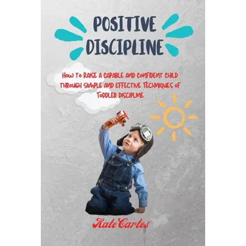 Positive Discipline: How to Raise a Capable and Confident Child through Simple and Effective Techniques of Toddler Discipline