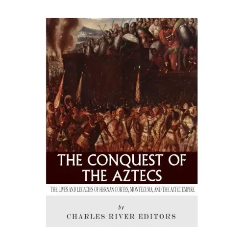 The Conquest of the Aztecs: The Lives and Legacies of Cortés, Montezuma, and the Aztec Empire