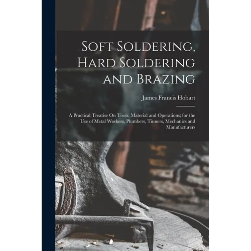 Soft Soldering, Hard Soldering and Brazing: A Practical Treatise On Tools, Material and Operations; for the Use of Metal Workers, Plumbers, Tinners, M
