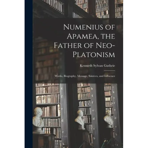 Numenius of Apamea [microform], the Father of Neo-Platonism; Works, Biography, Message, Sources, and Influence