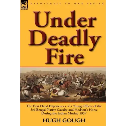 Under Deadly Fire: The First Hand Experiences of a Young Officer of the 3rd Bengal Native Cavalry and Hodson's Horse During the Indian Mu