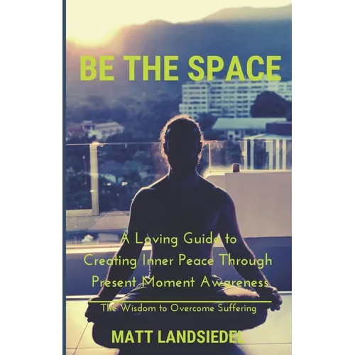 Be The Space: A Loving Guide to Creating Inner Space Through Present Moment Awareness: the Wisdom to Overcome Suffering