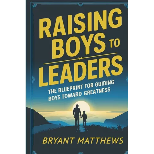 Raising Boys to Leaders: The Blueprint For Guiding Boys Toward Greatness